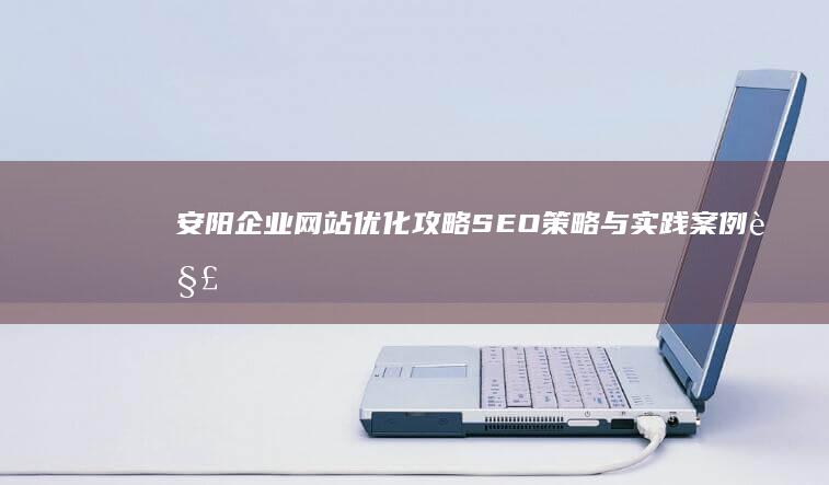 安阳企业网站优化攻略：SEO策略与实践案例解析